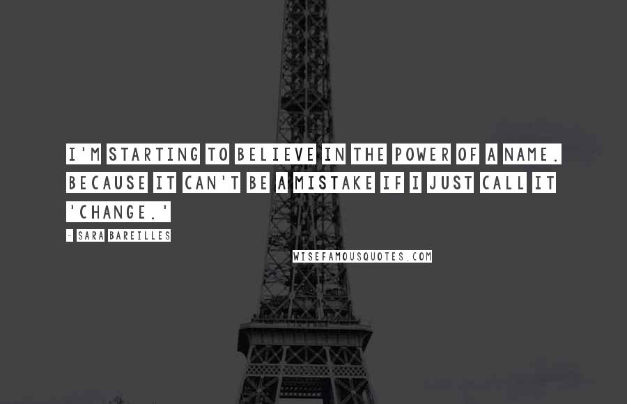 Sara Bareilles Quotes: I'm starting to believe in the power of a name. Because it can't be a mistake if I just call it 'change.'