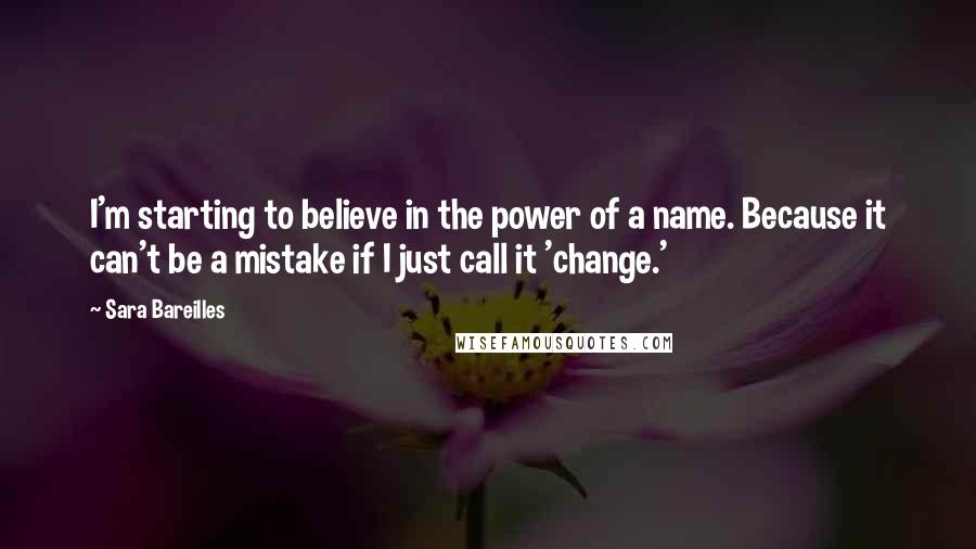 Sara Bareilles Quotes: I'm starting to believe in the power of a name. Because it can't be a mistake if I just call it 'change.'