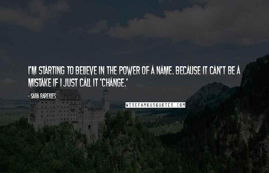 Sara Bareilles Quotes: I'm starting to believe in the power of a name. Because it can't be a mistake if I just call it 'change.'