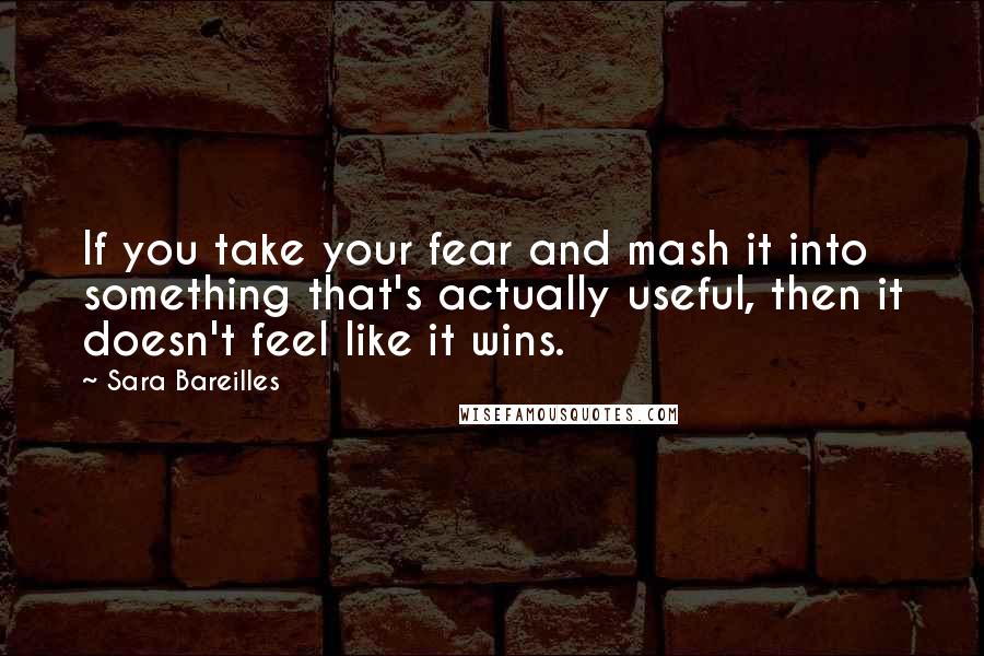Sara Bareilles Quotes: If you take your fear and mash it into something that's actually useful, then it doesn't feel like it wins.