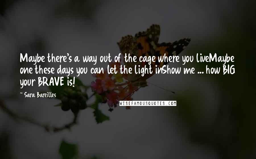 Sara Bareilles Quotes: Maybe there's a way out of the cage where you liveMaybe one these days you can let the light inShow me ... how BIG your BRAVE is!