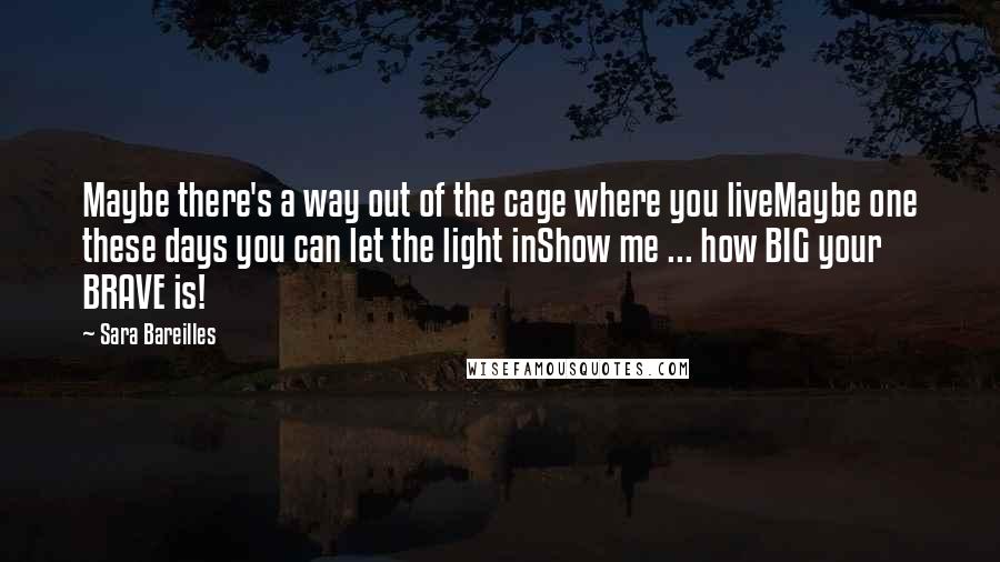 Sara Bareilles Quotes: Maybe there's a way out of the cage where you liveMaybe one these days you can let the light inShow me ... how BIG your BRAVE is!