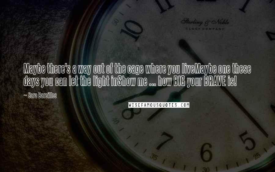 Sara Bareilles Quotes: Maybe there's a way out of the cage where you liveMaybe one these days you can let the light inShow me ... how BIG your BRAVE is!