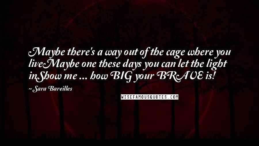 Sara Bareilles Quotes: Maybe there's a way out of the cage where you liveMaybe one these days you can let the light inShow me ... how BIG your BRAVE is!