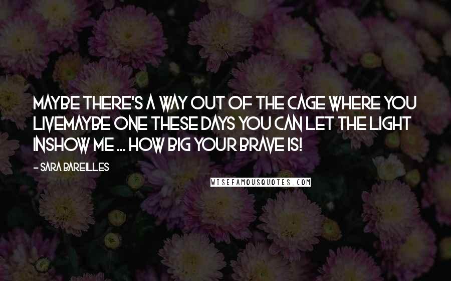 Sara Bareilles Quotes: Maybe there's a way out of the cage where you liveMaybe one these days you can let the light inShow me ... how BIG your BRAVE is!