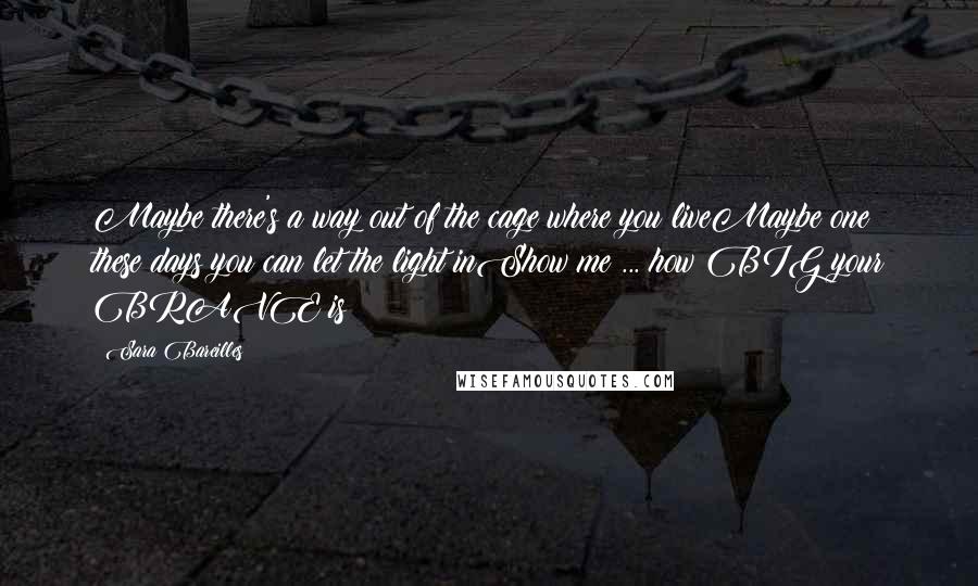 Sara Bareilles Quotes: Maybe there's a way out of the cage where you liveMaybe one these days you can let the light inShow me ... how BIG your BRAVE is!