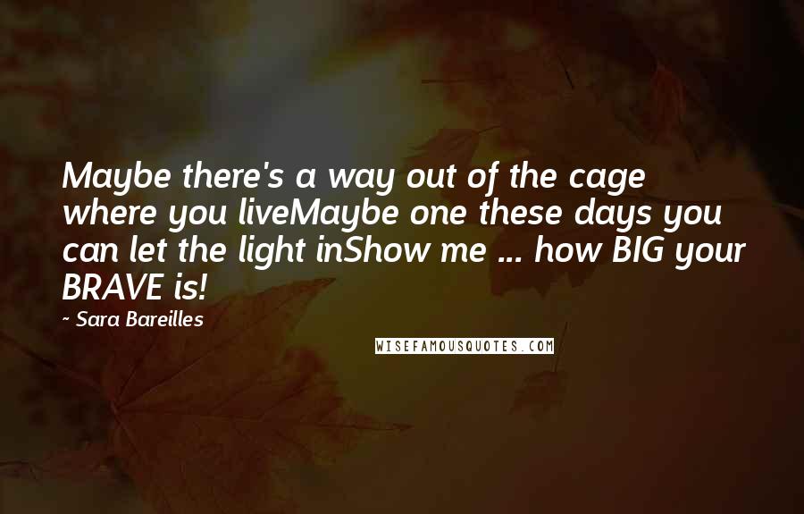 Sara Bareilles Quotes: Maybe there's a way out of the cage where you liveMaybe one these days you can let the light inShow me ... how BIG your BRAVE is!