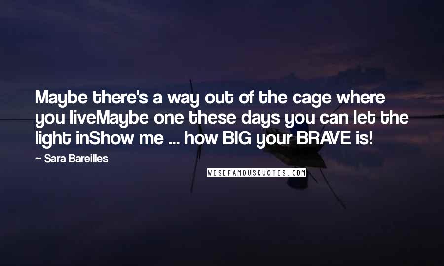 Sara Bareilles Quotes: Maybe there's a way out of the cage where you liveMaybe one these days you can let the light inShow me ... how BIG your BRAVE is!