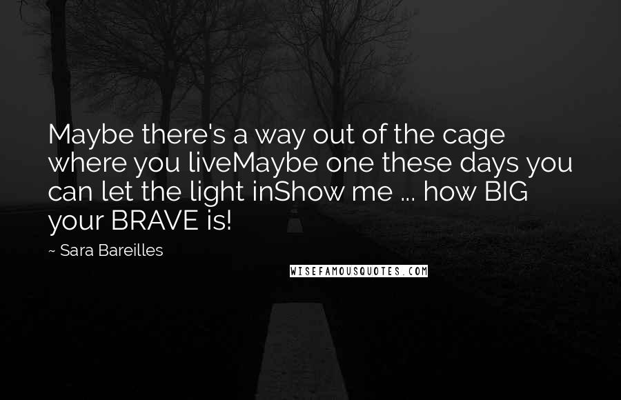 Sara Bareilles Quotes: Maybe there's a way out of the cage where you liveMaybe one these days you can let the light inShow me ... how BIG your BRAVE is!