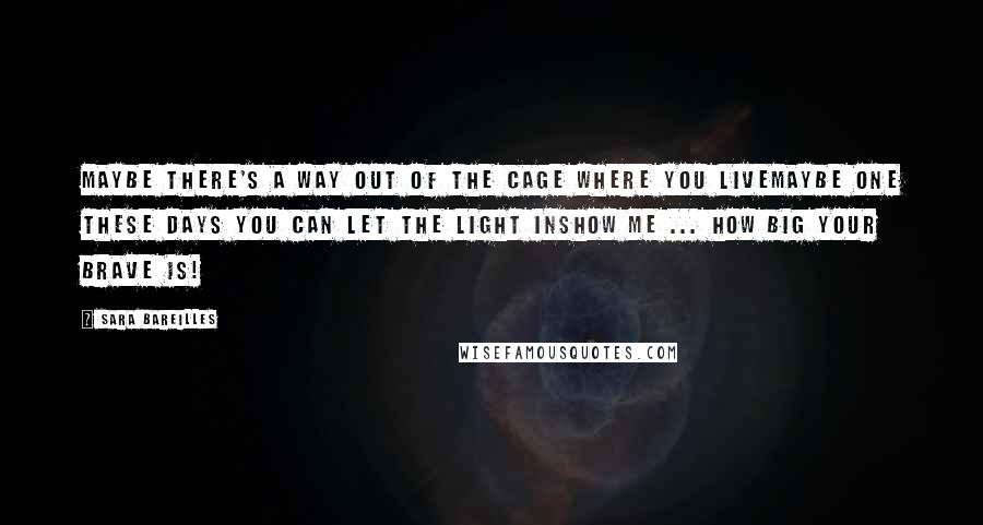 Sara Bareilles Quotes: Maybe there's a way out of the cage where you liveMaybe one these days you can let the light inShow me ... how BIG your BRAVE is!