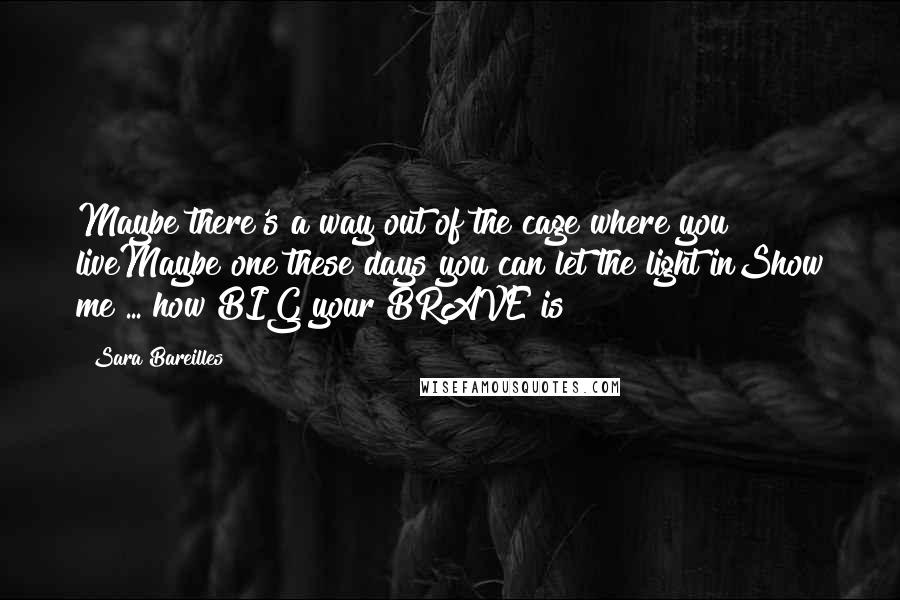 Sara Bareilles Quotes: Maybe there's a way out of the cage where you liveMaybe one these days you can let the light inShow me ... how BIG your BRAVE is!