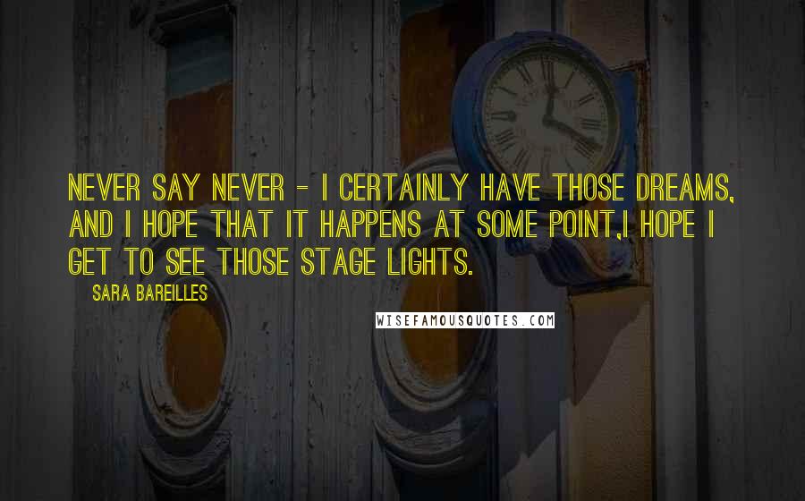 Sara Bareilles Quotes: Never say never - I certainly have those dreams, and I hope that it happens at some point,I hope I get to see those stage lights.