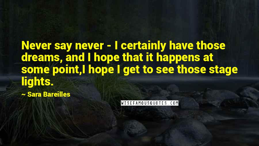 Sara Bareilles Quotes: Never say never - I certainly have those dreams, and I hope that it happens at some point,I hope I get to see those stage lights.