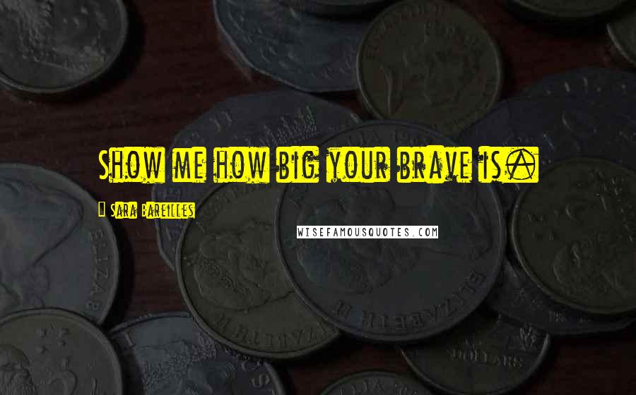 Sara Bareilles Quotes: Show me how big your brave is.