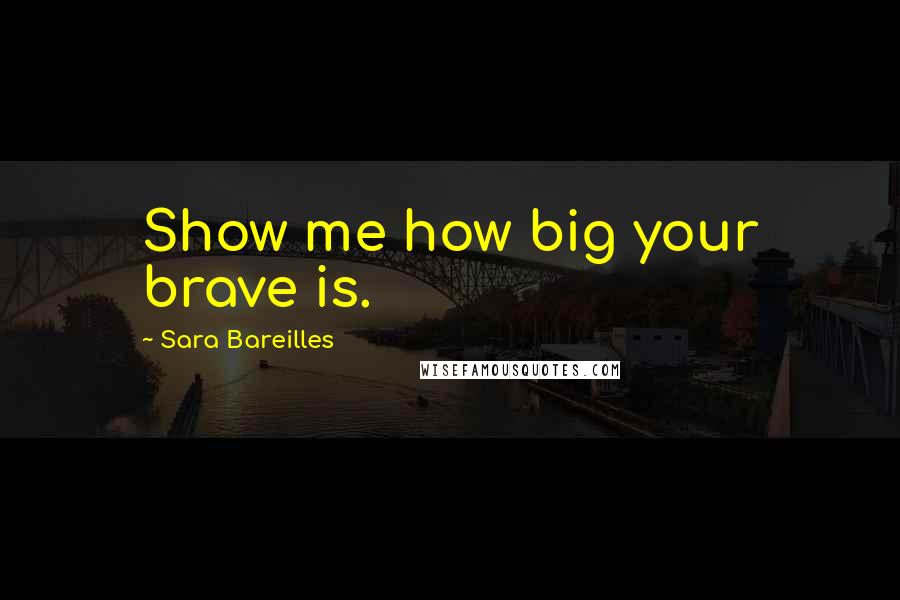 Sara Bareilles Quotes: Show me how big your brave is.