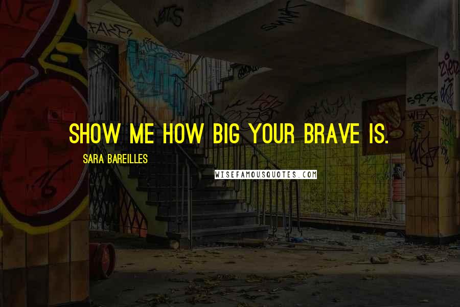 Sara Bareilles Quotes: Show me how big your brave is.