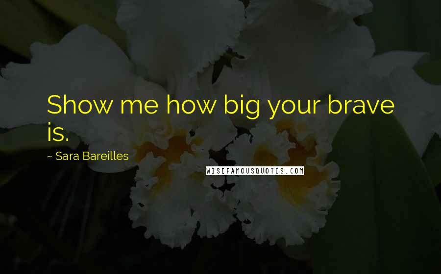 Sara Bareilles Quotes: Show me how big your brave is.