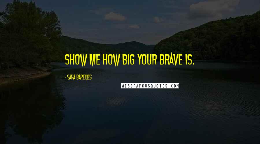 Sara Bareilles Quotes: Show me how big your brave is.
