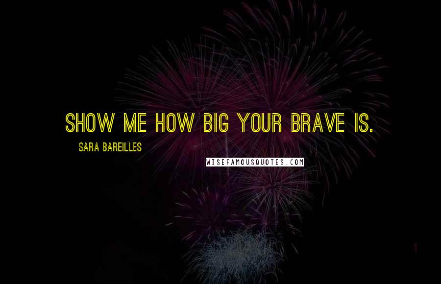 Sara Bareilles Quotes: Show me how big your brave is.