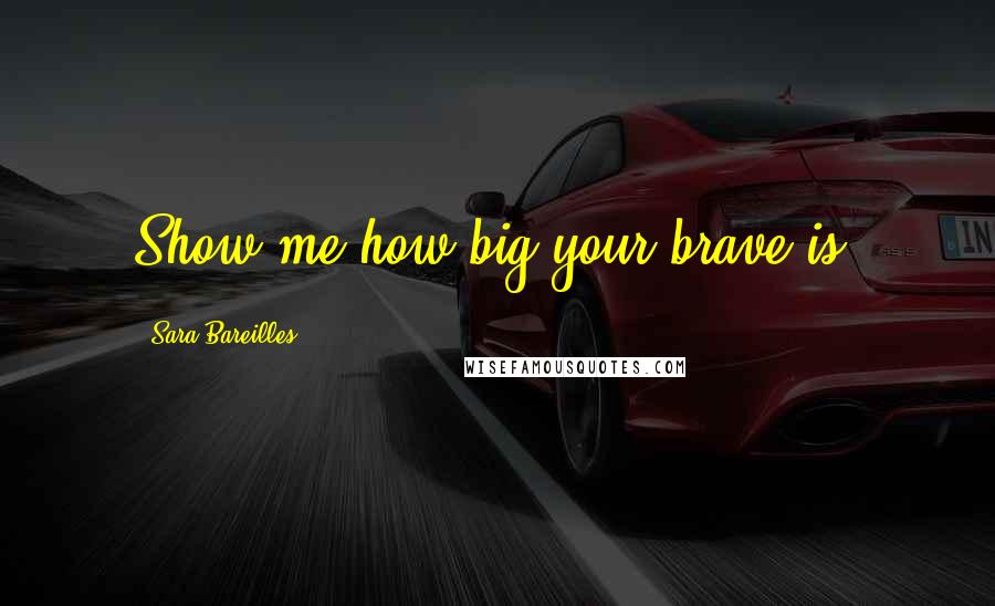 Sara Bareilles Quotes: Show me how big your brave is.