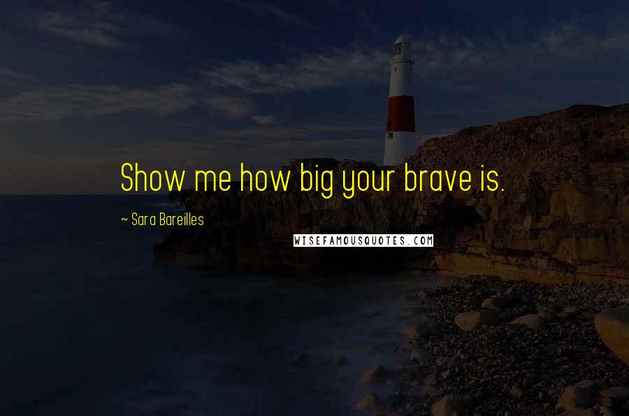 Sara Bareilles Quotes: Show me how big your brave is.