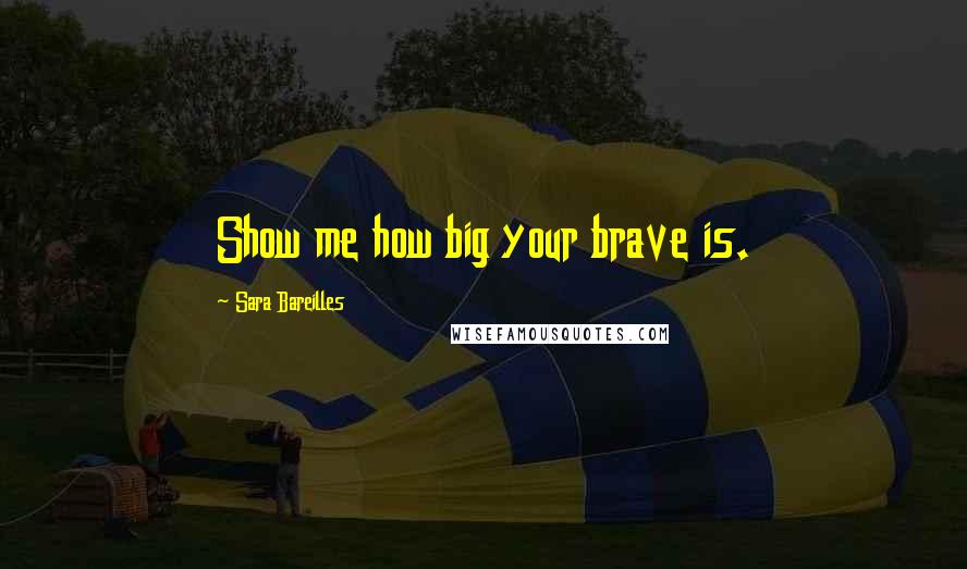 Sara Bareilles Quotes: Show me how big your brave is.