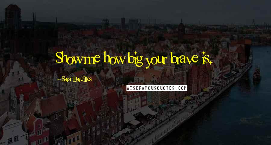 Sara Bareilles Quotes: Show me how big your brave is.