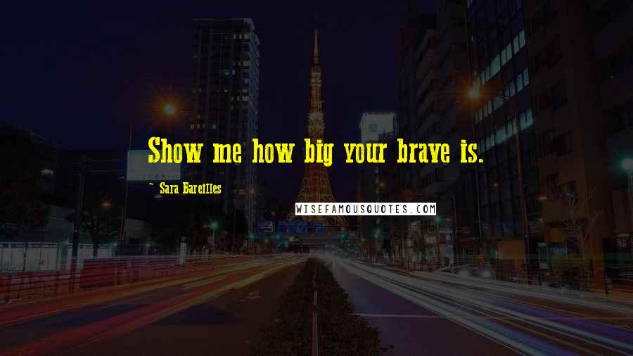 Sara Bareilles Quotes: Show me how big your brave is.