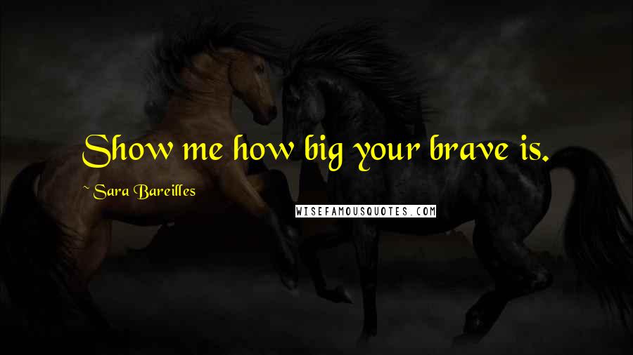 Sara Bareilles Quotes: Show me how big your brave is.
