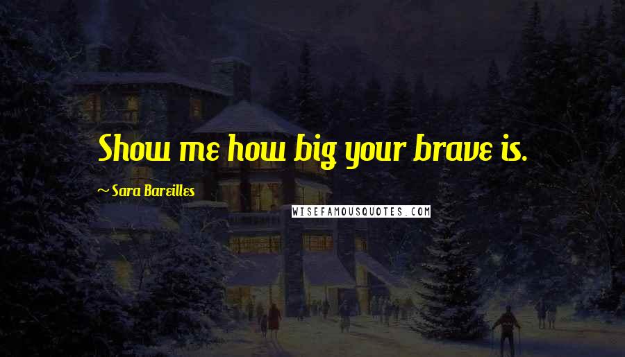 Sara Bareilles Quotes: Show me how big your brave is.