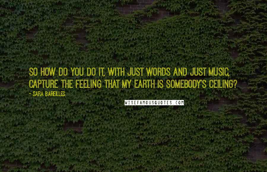 Sara Bareilles Quotes: So how do you do it, with just words and just music, capture the feeling that my Earth is somebody's ceiling?