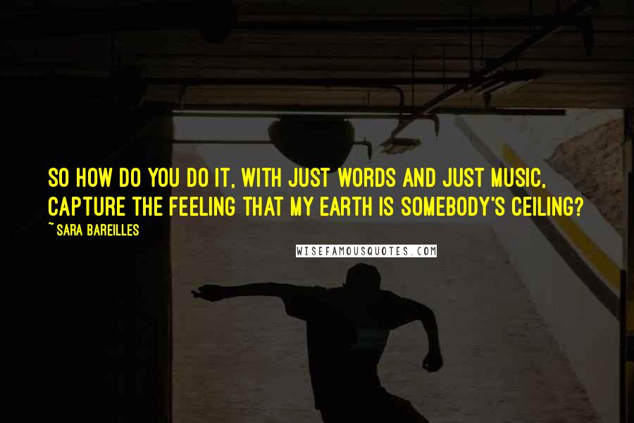 Sara Bareilles Quotes: So how do you do it, with just words and just music, capture the feeling that my Earth is somebody's ceiling?