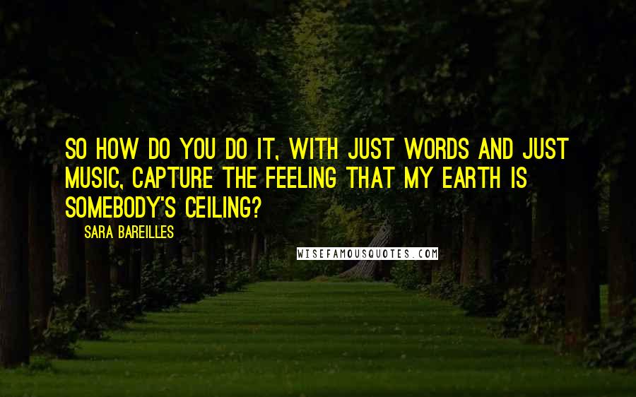 Sara Bareilles Quotes: So how do you do it, with just words and just music, capture the feeling that my Earth is somebody's ceiling?