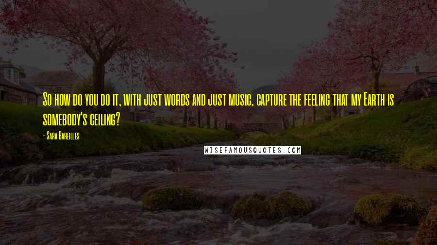 Sara Bareilles Quotes: So how do you do it, with just words and just music, capture the feeling that my Earth is somebody's ceiling?