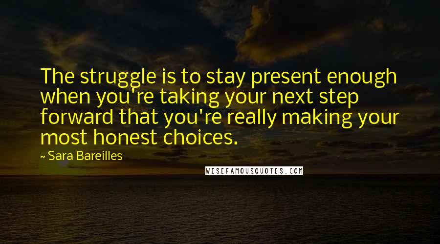 Sara Bareilles Quotes: The struggle is to stay present enough when you're taking your next step forward that you're really making your most honest choices.