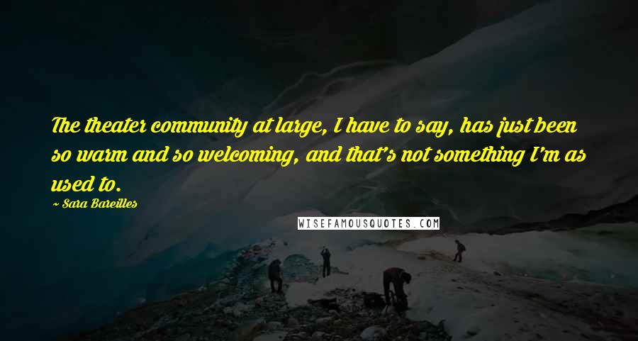 Sara Bareilles Quotes: The theater community at large, I have to say, has just been so warm and so welcoming, and that's not something I'm as used to.