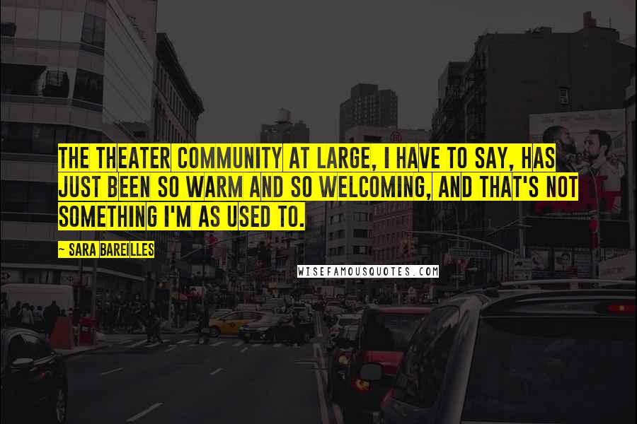 Sara Bareilles Quotes: The theater community at large, I have to say, has just been so warm and so welcoming, and that's not something I'm as used to.