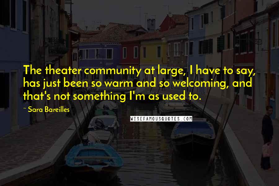 Sara Bareilles Quotes: The theater community at large, I have to say, has just been so warm and so welcoming, and that's not something I'm as used to.