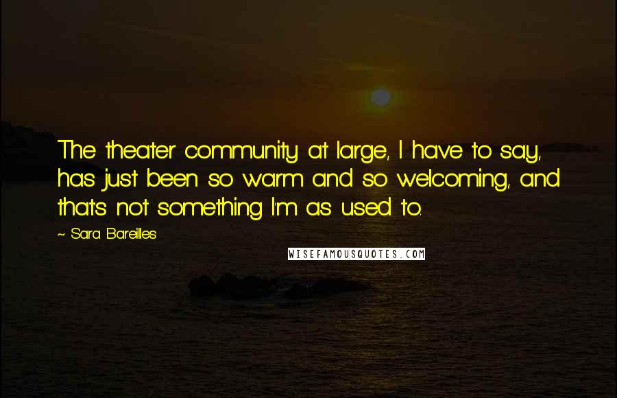 Sara Bareilles Quotes: The theater community at large, I have to say, has just been so warm and so welcoming, and that's not something I'm as used to.