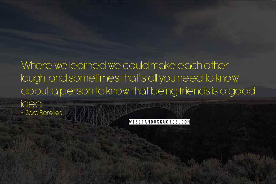 Sara Bareilles Quotes: Where we learned we could make each other laugh, and sometimes that's all you need to know about a person to know that being friends is a good idea.