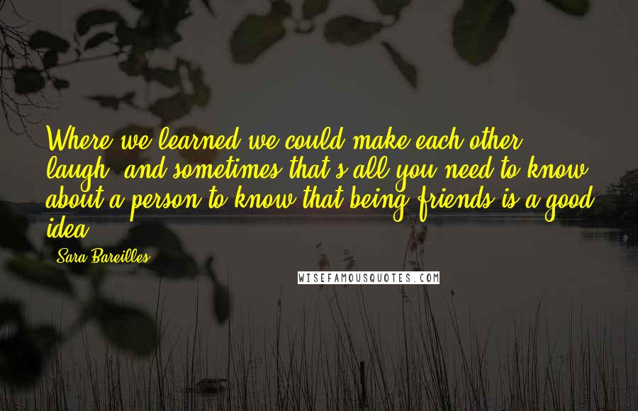 Sara Bareilles Quotes: Where we learned we could make each other laugh, and sometimes that's all you need to know about a person to know that being friends is a good idea.