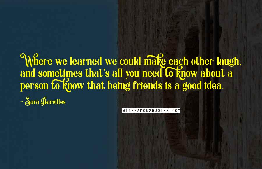 Sara Bareilles Quotes: Where we learned we could make each other laugh, and sometimes that's all you need to know about a person to know that being friends is a good idea.