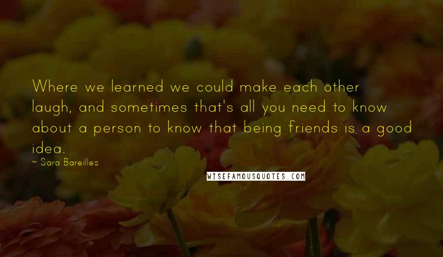 Sara Bareilles Quotes: Where we learned we could make each other laugh, and sometimes that's all you need to know about a person to know that being friends is a good idea.