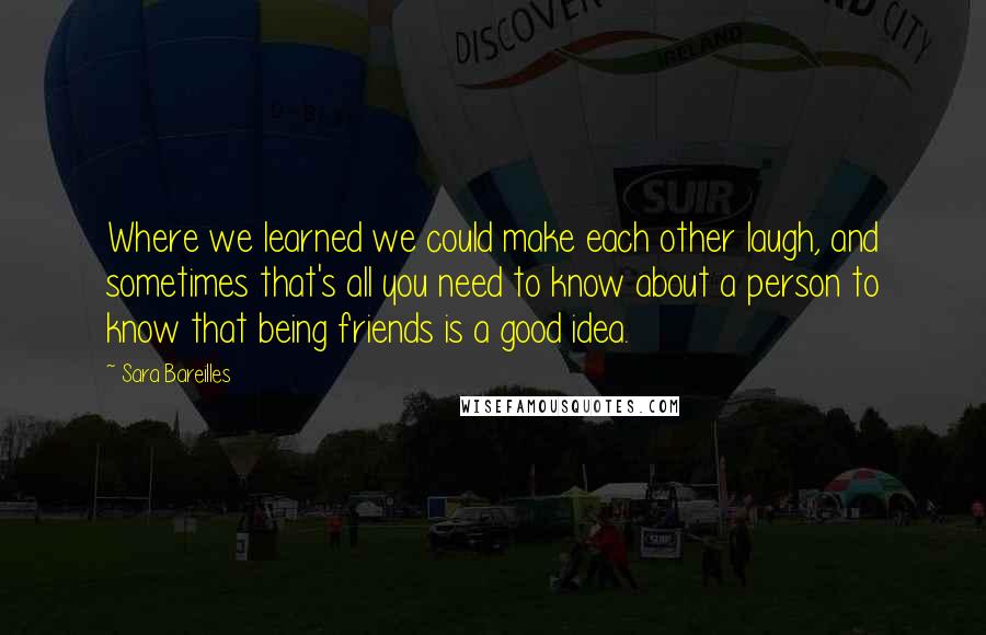 Sara Bareilles Quotes: Where we learned we could make each other laugh, and sometimes that's all you need to know about a person to know that being friends is a good idea.