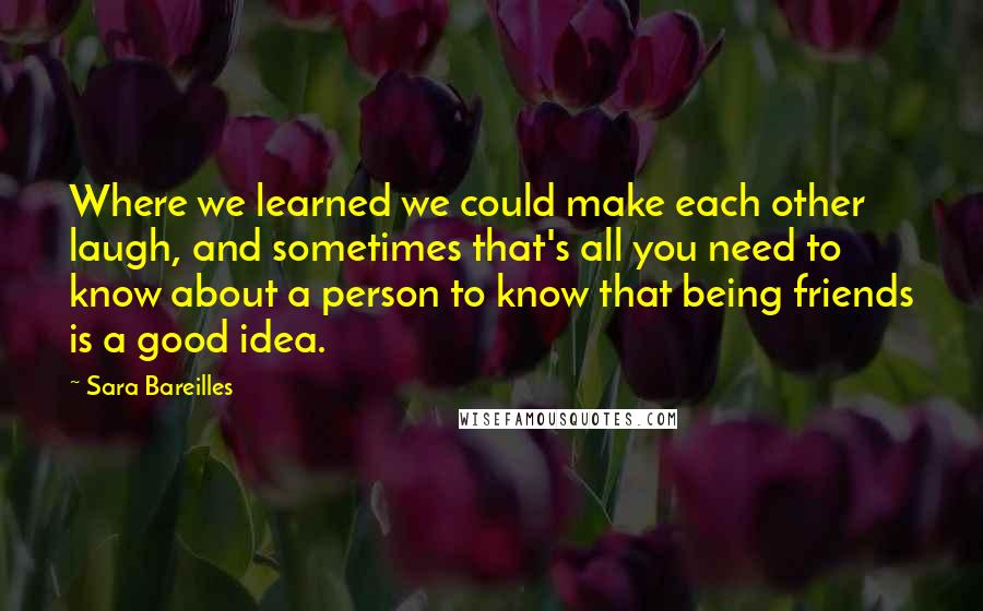 Sara Bareilles Quotes: Where we learned we could make each other laugh, and sometimes that's all you need to know about a person to know that being friends is a good idea.