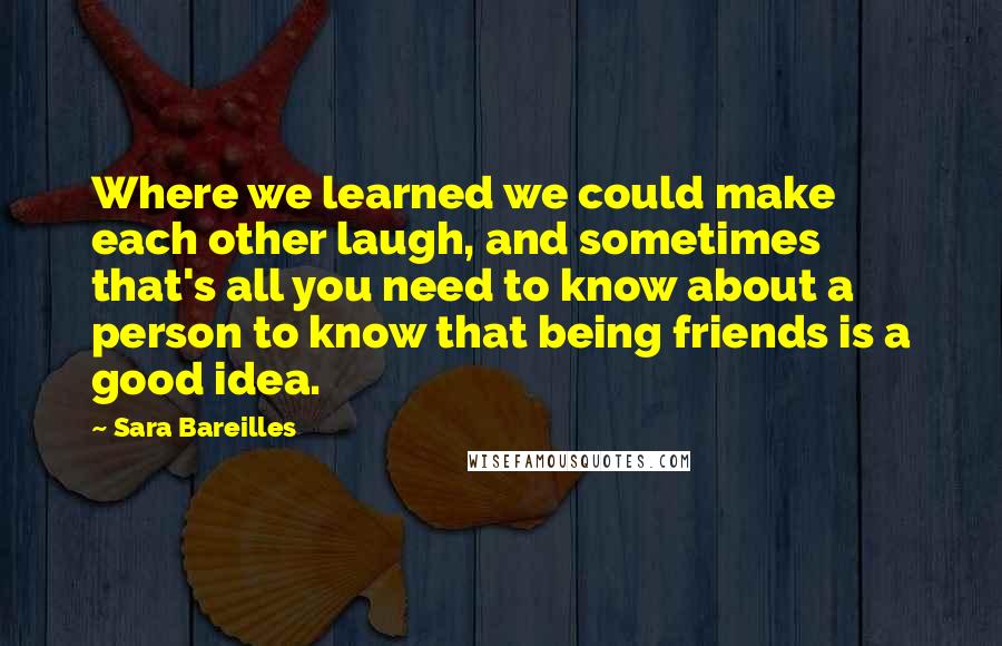 Sara Bareilles Quotes: Where we learned we could make each other laugh, and sometimes that's all you need to know about a person to know that being friends is a good idea.