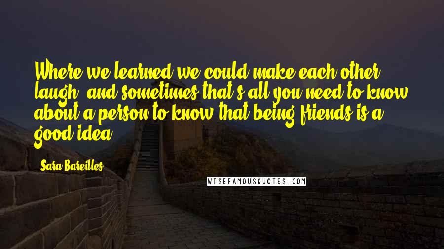 Sara Bareilles Quotes: Where we learned we could make each other laugh, and sometimes that's all you need to know about a person to know that being friends is a good idea.