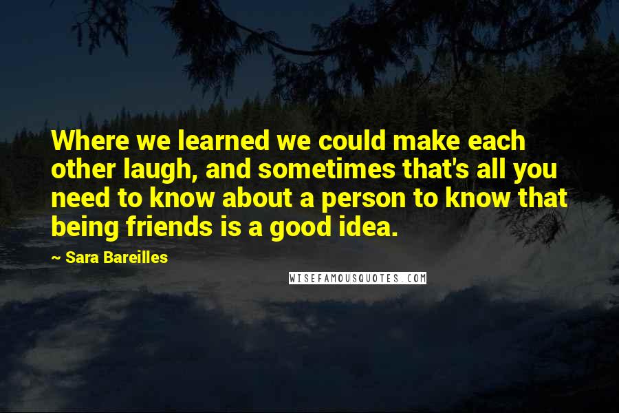 Sara Bareilles Quotes: Where we learned we could make each other laugh, and sometimes that's all you need to know about a person to know that being friends is a good idea.