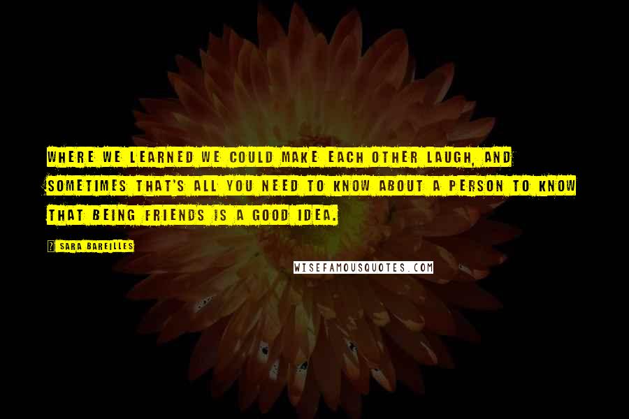 Sara Bareilles Quotes: Where we learned we could make each other laugh, and sometimes that's all you need to know about a person to know that being friends is a good idea.