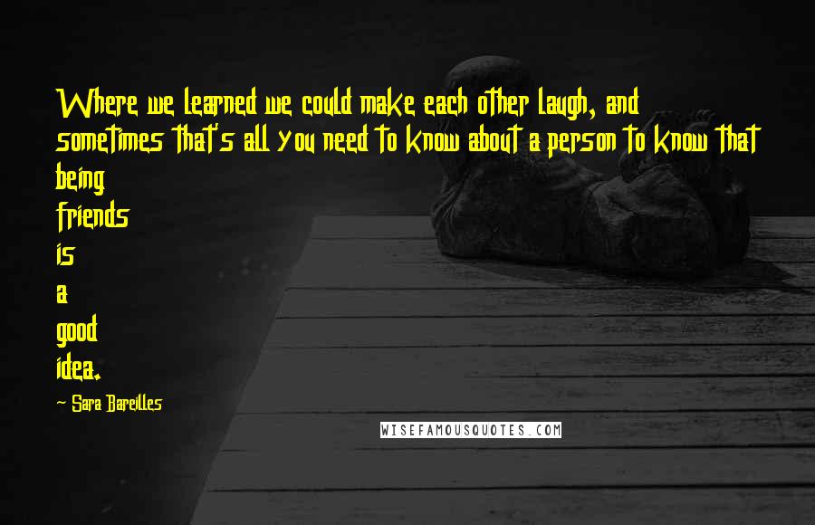 Sara Bareilles Quotes: Where we learned we could make each other laugh, and sometimes that's all you need to know about a person to know that being friends is a good idea.